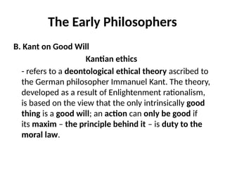 The Early Philosophers
B. Kant on Good Will
Kantian ethics
- refers to a deontological ethical theory ascribed to
the German philosopher Immanuel Kant. The theory,
developed as a result of Enlightenment rationalism,
is based on the view that the only intrinsically good
thing is a good will; an action can only be good if
its maxim – the principle behind it – is duty to the
moral law.
 