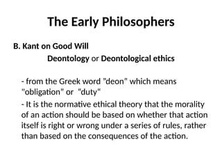 The Early Philosophers
B. Kant on Good Will
Deontology or Deontological ethics
- from the Greek word ”deon” which means
"obligation” or “duty“
- It is the normative ethical theory that the morality
of an action should be based on whether that action
itself is right or wrong under a series of rules, rather
than based on the consequences of the action.
 