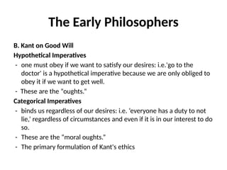 The Early Philosophers
B. Kant on Good Will
Hypothetical Imperatives
- one must obey if we want to satisfy our desires: i.e.'go to the
doctor' is a hypothetical imperative because we are only obliged to
obey it if we want to get well.
- These are the “oughts.”
Categorical Imperatives
- binds us regardless of our desires: i.e. ‘everyone has a duty to not
lie,’ regardless of circumstances and even if it is in our interest to do
so.
- These are the “moral oughts.”
- The primary formulation of Kant's ethics
 