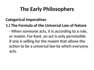 The Early Philosophers
Categorical Imperatives
1.) The Formula of the Universal Law of Nature
- When someone acts, it is according to a rule,
or maxim. For Kant, an act is only permissible
if one is willing for the maxim that allows the
action to be a universal law by which everyone
acts.
 