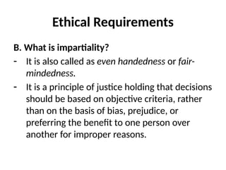 Ethical Requirements
B. What is impartiality?
- It is also called as even handedness or fair-
mindedness.
- It is a principle of justice holding that decisions
should be based on objective criteria, rather
than on the basis of bias, prejudice, or
preferring the benefit to one person over
another for improper reasons.
 