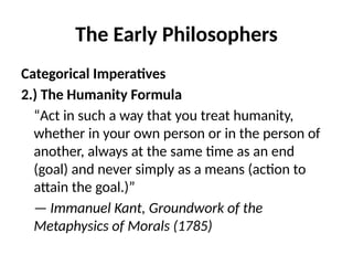 The Early Philosophers
Categorical Imperatives
2.) The Humanity Formula
“Act in such a way that you treat humanity,
whether in your own person or in the person of
another, always at the same time as an end
(goal) and never simply as a means (action to
attain the goal.)”
— Immanuel Kant, Groundwork of the
Metaphysics of Morals (1785)
 