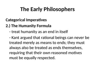 The Early Philosophers
Categorical Imperatives
2.) The Humanity Formula
- treat humanity as an end in itself
- Kant argued that rational beings can never be
treated merely as means to ends; they must
always also be treated as ends themselves,
requiring that their own reasoned motives
must be equally respected.
 