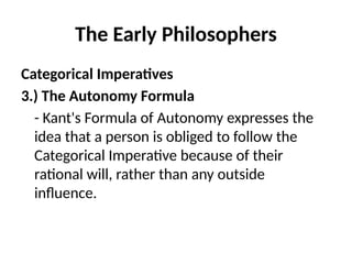 The Early Philosophers
Categorical Imperatives
3.) The Autonomy Formula
- Kant's Formula of Autonomy expresses the
idea that a person is obliged to follow the
Categorical Imperative because of their
rational will, rather than any outside
influence.
 