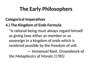 The Early Philosophers
Categorical Imperatives
4.) The Kingdom of Ends Formula
“A rational being must always regard himself
as giving laws either as member or as
sovereign in a kingdom of ends which is
rendered possible by the freedom of will.
— Immanuel Kant, Groundwork of
the Metaphysics of Morals (1785)
 