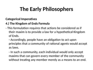 The Early Philosophers
Categorical Imperatives
4.) The Kingdom of Ends Formula
- This formulation requires that actions be considered as if
their maxim is to provide a law for a hypothetical Kingdom
of Ends.
- Accordingly, people have an obligation to act upon
principles that a community of rational agents would accept
as laws.
- In such a community, each individual would only accept
maxims that can govern every member of the community
without treating any member merely as a means to an end.
 