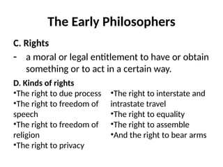 The Early Philosophers
C. Rights
- a moral or legal entitlement to have or obtain
something or to act in a certain way.
D. Kinds of rights
•The right to due process
•The right to freedom of
speech
•The right to freedom of
religion
•The right to privacy
•The right to interstate and
intrastate travel
•The right to equality
•The right to assemble
•And the right to bear arms
 