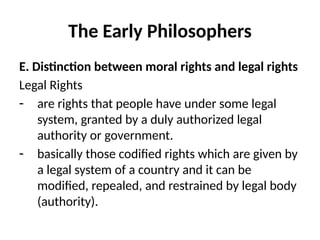 The Early Philosophers
E. Distinction between moral rights and legal rights
Legal Rights
- are rights that people have under some legal
system, granted by a duly authorized legal
authority or government.
- basically those codified rights which are given by
a legal system of a country and it can be
modified, repealed, and restrained by legal body
(authority).
 