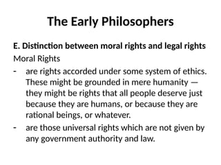 The Early Philosophers
E. Distinction between moral rights and legal rights
Moral Rights
- are rights accorded under some system of ethics.
These might be grounded in mere humanity —
they might be rights that all people deserve just
because they are humans, or because they are
rational beings, or whatever.
- are those universal rights which are not given by
any government authority and law.
 