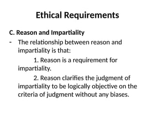 Ethical Requirements
C. Reason and Impartiality
- The relationship between reason and
impartiality is that:
1. Reason is a requirement for
impartiality.
2. Reason clarifies the judgment of
impartiality to be logically objective on the
criteria of judgment without any biases.
 