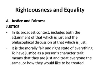 Righteousness and Equality
A. Justice and Fairness
JUSTICE
- In its broadest context, includes both the
attainment of that which is just and the
philosophical discussion of that which is just.
- It is the morally fair and right state of everything.
To have justice as a person's character trait
means that they are just and treat everyone the
same, or how they would like to be treated.
 