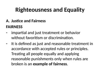 Righteousness and Equality
A. Justice and Fairness
FAIRNESS
- impartial and just treatment or behavior
without favoritism or discrimination.
- It is defined as just and reasonable treatment in
accordance with accepted rules or principles.
Treating all people equally and applying
reasonable punishments only when rules are
broken is an example of fairness.
 