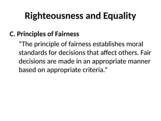 Righteousness and Equality
C. Principles of Fairness
“The principle of fairness establishes moral
standards for decisions that affect others. Fair
decisions are made in an appropriate manner
based on appropriate criteria.”
 