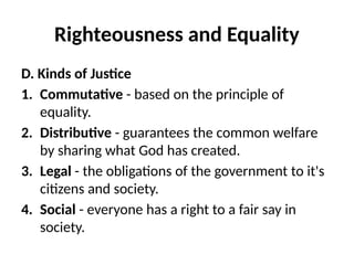 Righteousness and Equality
D. Kinds of Justice
1. Commutative - based on the principle of
equality.
2. Distributive - guarantees the common welfare
by sharing what God has created.
3. Legal - the obligations of the government to it's
citizens and society.
4. Social - everyone has a right to a fair say in
society.
 