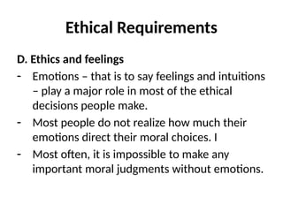 Ethical Requirements
D. Ethics and feelings
- Emotions – that is to say feelings and intuitions
– play a major role in most of the ethical
decisions people make.
- Most people do not realize how much their
emotions direct their moral choices. I
- Most often, it is impossible to make any
important moral judgments without emotions.
 