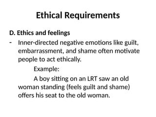 Ethical Requirements
D. Ethics and feelings
- Inner-directed negative emotions like guilt,
embarrassment, and shame often motivate
people to act ethically.
Example:
A boy sitting on an LRT saw an old
woman standing (feels guilt and shame)
offers his seat to the old woman.
 