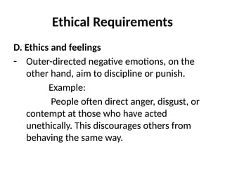 Ethical Requirements
D. Ethics and feelings
- Outer-directed negative emotions, on the
other hand, aim to discipline or punish.
Example:
People often direct anger, disgust, or
contempt at those who have acted
unethically. This discourages others from
behaving the same way.
 