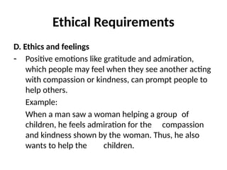 Ethical Requirements
D. Ethics and feelings
- Positive emotions like gratitude and admiration,
which people may feel when they see another acting
with compassion or kindness, can prompt people to
help others.
Example:
When a man saw a woman helping a group of
children, he feels admiration for the compassion
and kindness shown by the woman. Thus, he also
wants to help the children.
 