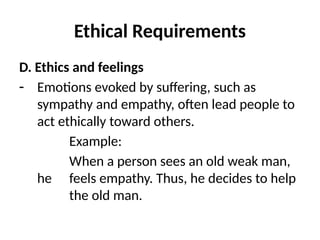 Ethical Requirements
D. Ethics and feelings
- Emotions evoked by suffering, such as
sympathy and empathy, often lead people to
act ethically toward others.
Example:
When a person sees an old weak man,
he feels empathy. Thus, he decides to help
the old man.
 