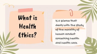 Is a science that
deals with the study
of the morality of
human conduct
concerning health
and health care.
What is
Health
Ethics?
 