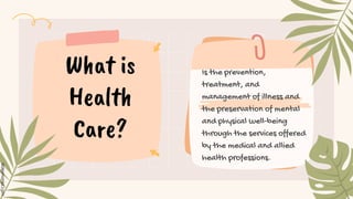 Is the prevention,
treatment, and
management of illness and
the preservation of mental
and physical well-being
through the services offered
by the medical and allied
health professions.
What is
Health
Care?
 