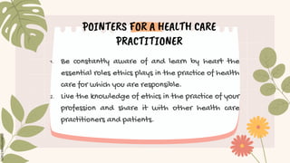 POINTERS FOR A HEALTH CARE
PRACTITIONER
1. Be constantly aware of and learn by heart the
essential roles ethics plays in the practice of health
care for which you are responsible.
2. Live the knowledge of ethics in the practice of your
profession and share it with other health care
practitioners and patients.
 