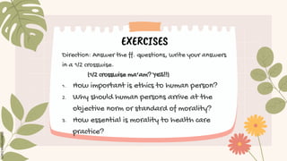 EXERCISES
Direction: Answer the ff. questions, write your answers
in a 1/2 crosswise.
(1/2 crosswise ma’am? YES!!)
1. How important is ethics to human person?
2. Why should human persons arrive at the
objective norm or standard of morality?
3. How essential is morality to health care
practice?
 