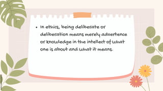 ● In ethics, being deliberate or
deliberation means merely advertence
or knowledge in the intellect of what
one is about and what it means.
 
