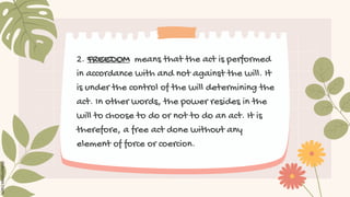 2. FREEDOM means that the act is performed
in accordance with and not against the will. It
is under the control of the will determining the
act. In other words, the power resides in the
will to choose to do or not to do an act. It is
therefore, a free act done without any
element of force or coercion.
 