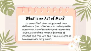 What is an Act of Man?
-Is an act that does not proceed from
deliberate free will of man. In contrast with
human act, act of man does not require the
employment of the rational faculties of
intellect and free will. The three elements of
human act are not present.
 