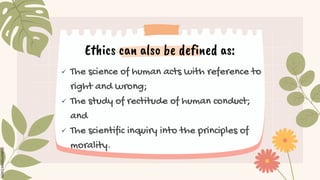Ethics can also be defined as:
 The science of human acts with reference to
right and wrong;
 The study of rectitude of human conduct;
and
 The scientific inquiry into the principles of
morality.
 