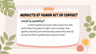 MORALITY OF HUMAN ACT OR CONDUCT
What is morality?
-is that quality of human acts where the acts
could either be good or right, evil or wrong. This
quality indicates and determines wether the kind of
human act that is performed is good or bad.
 