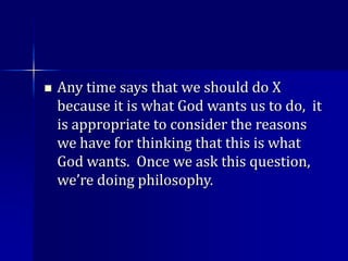  Any time says that we should do X
because it is what God wants us to do, it
is appropriate to consider the reasons
we have for thinking that this is what
God wants. Once we ask this question,
we’re doing philosophy.
 