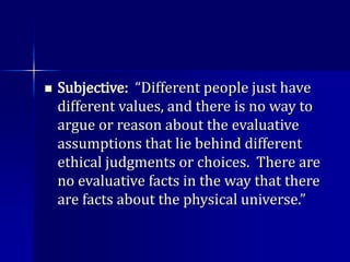  Subjective: “Different people just have
different values, and there is no way to
argue or reason about the evaluative
assumptions that lie behind different
ethical judgments or choices. There are
no evaluative facts in the way that there
are facts about the physical universe.”
 