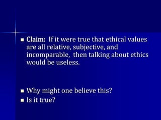  Claim: If it were true that ethical values
are all relative, subjective, and
incomparable, then talking about ethics
would be useless.
 Why might one believe this?
 Is it true?
 