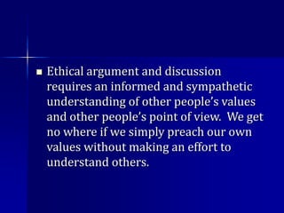  Ethical argument and discussion
requires an informed and sympathetic
understanding of other people’s values
and other people’s point of view. We get
no where if we simply preach our own
values without making an effort to
understand others.
 
