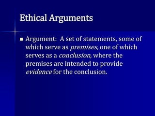 Ethical Arguments
 Argument: A set of statements, some of
which serve as premises, one of which
serves as a conclusion, where the
premises are intended to provide
evidence for the conclusion.
 