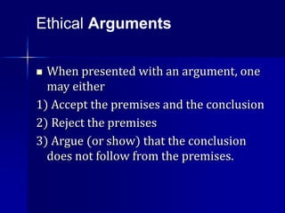 When presented with an argument, one
may either
1) Accept the premises and the conclusion
2) Reject the premises
3) Argue (or show) that the conclusion
does not follow from the premises.
Ethical Arguments
 