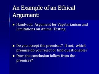 An Example of an Ethical
Argument:
 Hand-out: Argument for Vegetarianism and
Limitations on Animal Testing
 Do you accept the premises? If not, which
premise do you reject or find questionable?
 Does the conclusion follow from the
premises?
 