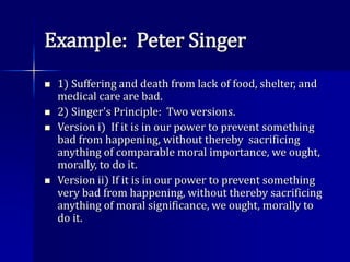 Example: Peter Singer
 1) Suffering and death from lack of food, shelter, and
medical care are bad.
 2) Singer's Principle: Two versions.
 Version i) If it is in our power to prevent something
bad from happening, without thereby sacrificing
anything of comparable moral importance, we ought,
morally, to do it.
 Version ii) If it is in our power to prevent something
very bad from happening, without thereby sacrificing
anything of moral significance, we ought, morally to
do it.
 
