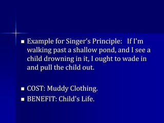  Example for Singer’s Principle: If I'm
walking past a shallow pond, and I see a
child drowning in it, I ought to wade in
and pull the child out.
 COST: Muddy Clothing.
 BENEFIT: Child's Life.
 