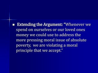  Extending the Argument: “Whenever we
spend on ourselves or our loved ones
money we could use to address the
more pressing moral issue of absolute
poverty, we are violating a moral
principle that we accept.”
 