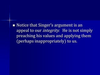  Notice that Singer’s argument is an
appeal to our integrity. He is not simply
preaching his values and applying them
(perhaps inappropriately) to us.
 