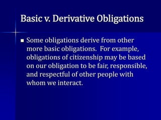Basic v. Derivative Obligations
 Some obligations derive from other
more basic obligations. For example,
obligations of citizenship may be based
on our obligation to be fair, responsible,
and respectful of other people with
whom we interact.
 