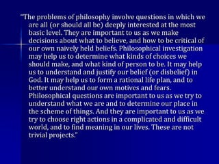 “The problems of philosophy involve questions in which we
are all (or should all be) deeply interested at the most
basic level. They are important to us as we make
decisions about what to believe, and how to be critical of
our own naively held beliefs. Philosophical investigation
may help us to determine what kinds of choices we
should make, and what kind of person to be. It may help
us to understand and justify our belief (or disbelief) in
God. It may help us to form a rational life plan, and to
better understand our own motives and fears.
Philosophical questions are important to us as we try to
understand what we are and to determine our place in
the scheme of things. And they are important to us as we
try to choose right actions in a complicated and difficult
world, and to find meaning in our lives. These are not
trivial projects.”
 