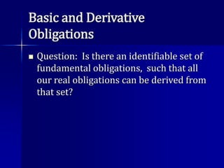 Basic and Derivative
Obligations
 Question: Is there an identifiable set of
fundamental obligations, such that all
our real obligations can be derived from
that set?
 