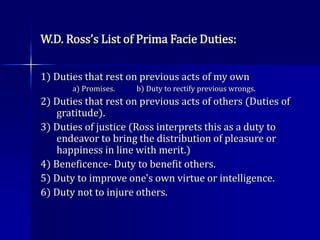 W.D. Ross’s List of Prima Facie Duties:
1) Duties that rest on previous acts of my own
a) Promises. b) Duty to rectify previous wrongs.
2) Duties that rest on previous acts of others (Duties of
gratitude).
3) Duties of justice (Ross interprets this as a duty to
endeavor to bring the distribution of pleasure or
happiness in line with merit.)
4) Beneficence- Duty to benefit others.
5) Duty to improve one's own virtue or intelligence.
6) Duty not to injure others.
 