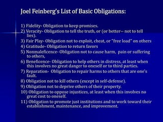 Joel Feinberg’s List of Basic Obligations:
1) Fidelity- Obligation to keep promises.
2) Veracity- Obligation to tell the truth, or (or better-- not to tell
lies).
3) Fair Play- Obligation not to exploit, cheat, or "free load" on others
4) Gratitude- Obligation to return favors
5) Nonmaleficence- Obligation not to cause harm, pain or suffering
to others,
6) Beneficence- Obligation to help others in distress, at least when
this involves no great danger to oneself or to third parties.
7) Reparation- Obligation to repair harms to others that are one's
fault.
8) Obligation not to kill others (except in self-defense).
9) Obligation not to deprive others of their property.
10) Obligation to oppose injustices, at least when this involves no
great cost to oneself.
11) Obligation to promote just institutions and to work toward their
establishment, maintenance, and improvement.
 