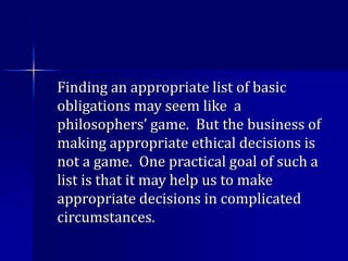 Finding an appropriate list of basic
obligations may seem like a
philosophers’ game. But the business of
making appropriate ethical decisions is
not a game. One practical goal of such a
list is that it may help us to make
appropriate decisions in complicated
circumstances.
 