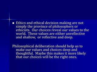  Ethics and ethical decision making are not
simply the province of philosophers or
ethicists. Our choices reveal our values to the
world. These values are either unreflective
and shallow, or reflective and deep.
Philosophical deliberation should help us to
make our values and choices deep and
thoughtful. Maybe this makes it more likely
that our choices will be the right ones.
 